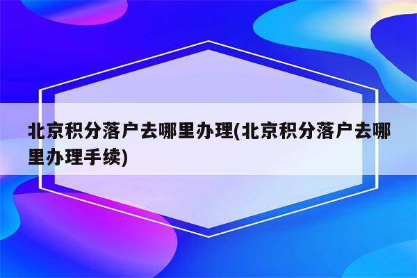 北京积分落户去哪里办理(北京积分落户去哪里办理手续)