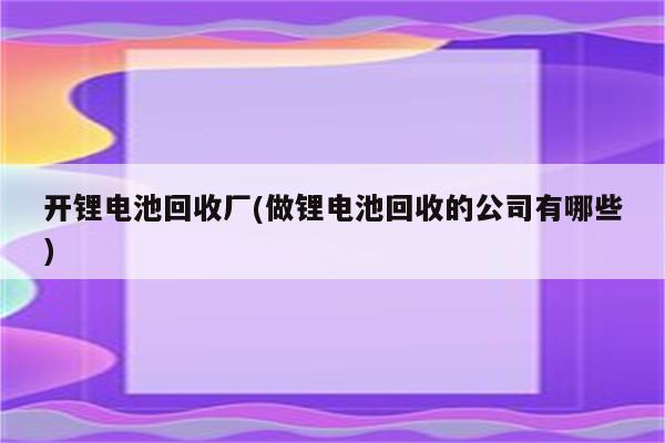 开锂电池回收厂(做锂电池回收的公司有哪些)