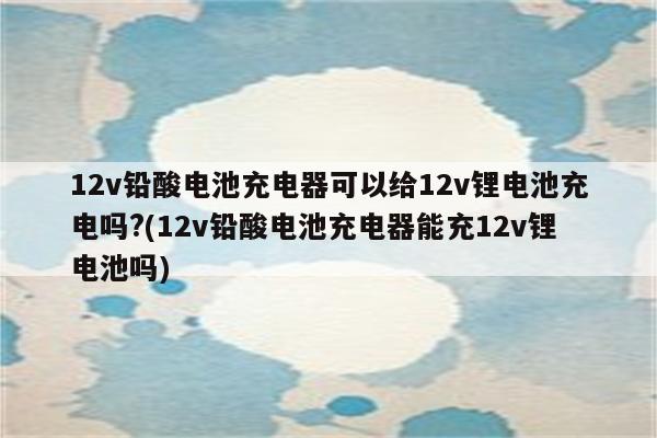 12v铅酸电池充电器可以给12v锂电池充电吗?(12v铅酸电池充电器能充12v锂电池吗)