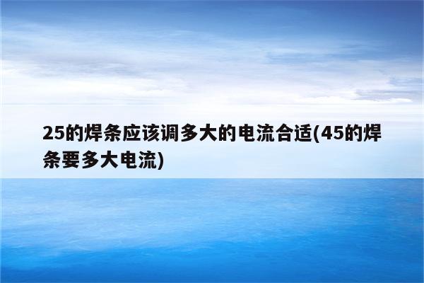 25的焊条应该调多大的电流合适(45的焊条要多大电流)