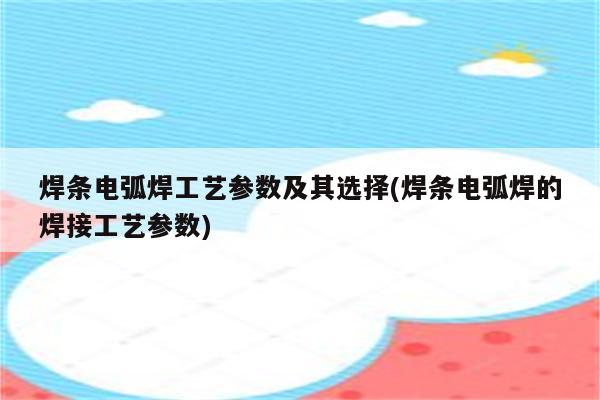 焊条电弧焊工艺参数及其选择(焊条电弧焊的焊接工艺参数)