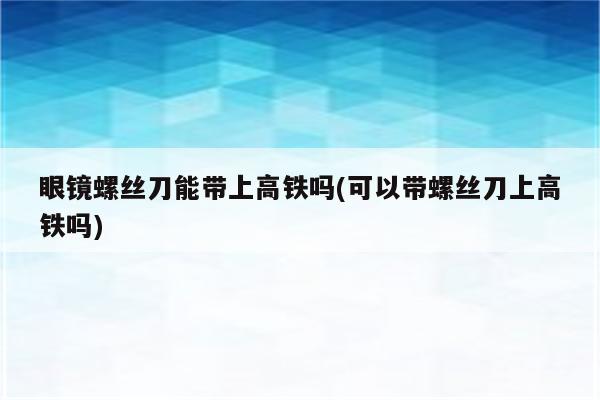 眼镜螺丝刀能带上高铁吗(可以带螺丝刀上高铁吗)