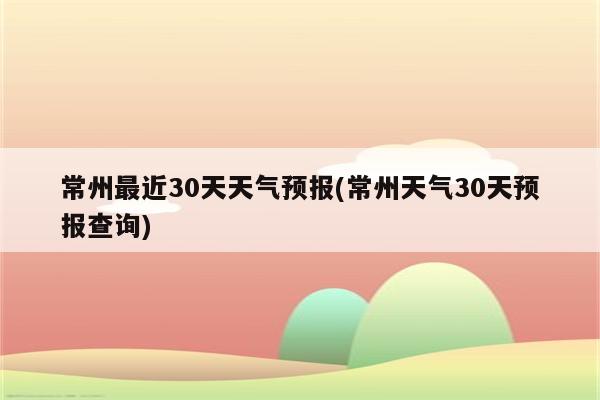 常州最近30天天气预报(常州天气30天预报查询)