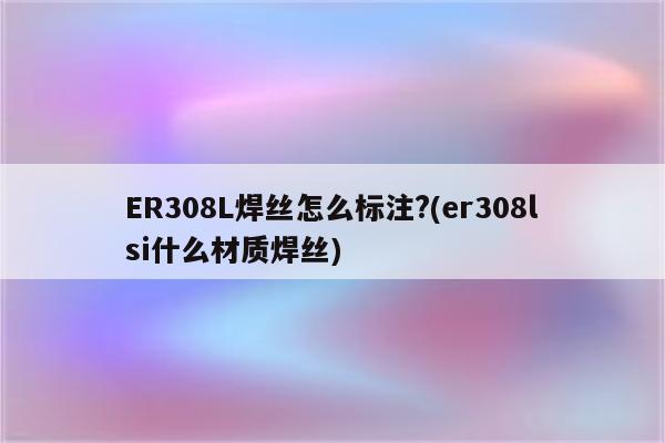 ER308L焊丝怎么标注?(er308lsi什么材质焊丝)