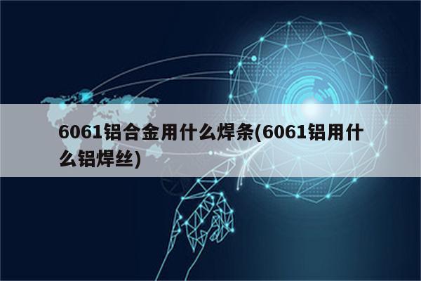 6061铝合金用什么焊条(6061铝用什么铝焊丝)