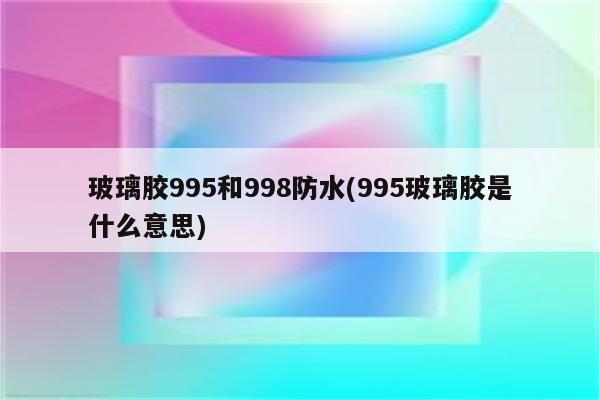 玻璃胶995和998防水(995玻璃胶是什么意思)