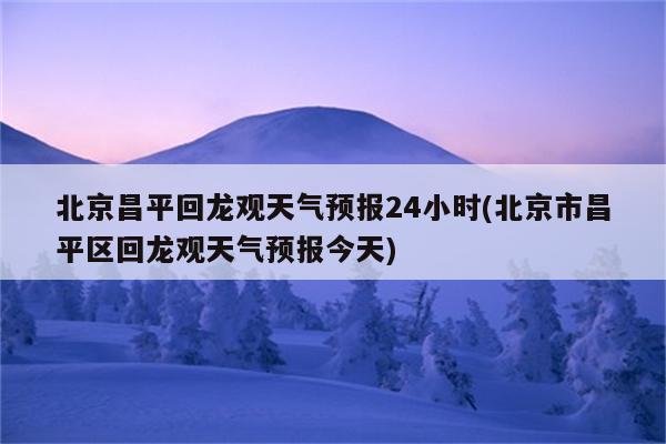 北京昌平回龙观天气预报24小时(北京市昌平区回龙观天气预报今天)