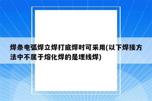 焊条电弧焊立焊打底焊时可采用(以下焊接方法中不属于熔化焊的是埋线焊)