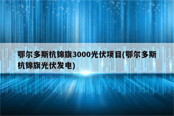 鄂尔多斯杭锦旗3000光伏项目(鄂尔多斯杭锦旗光伏发电)