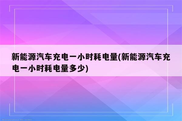 新能源汽车充电一小时耗电量(新能源汽车充电一小时耗电量多少)