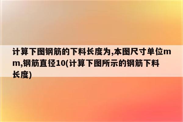 计算下图钢筋的下料长度为,本图尺寸单位mm,钢筋直径10(计算下图所示的钢筋下料长度)