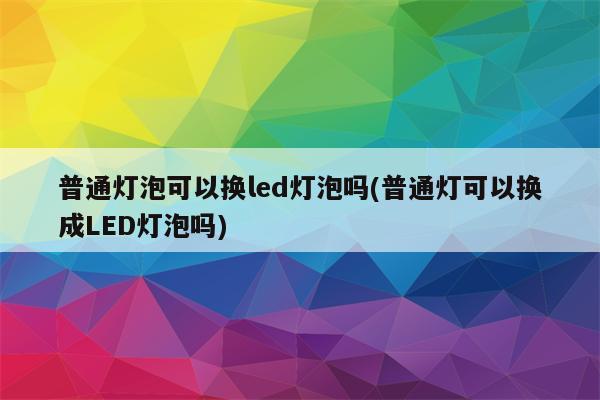 普通灯泡可以换led灯泡吗(普通灯可以换成LED灯泡吗)