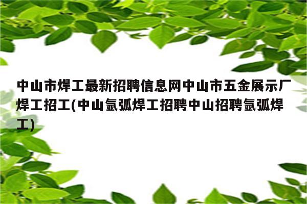 中山市焊工最新招聘信息网中山市五金展示厂焊工招工(中山氩弧焊工招聘中山招聘氩弧焊工)