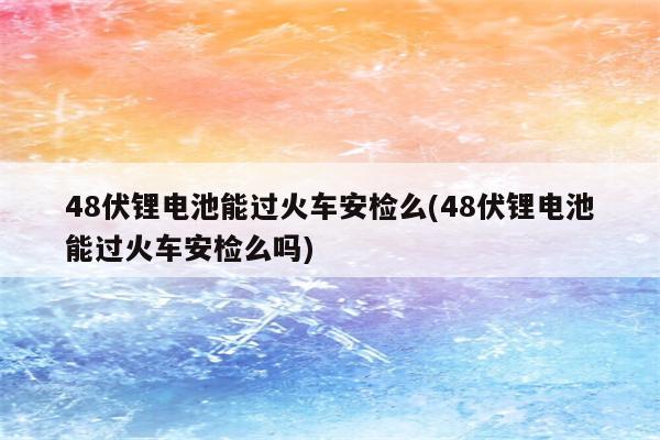 48伏锂电池能过火车安检么(48伏锂电池能过火车安检么吗)