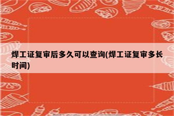 焊工证复审后多久可以查询(焊工证复审多长时间)