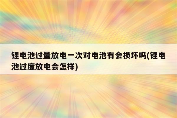 锂电池过量放电一次对电池有会损坏吗(锂电池过度放电会怎样)