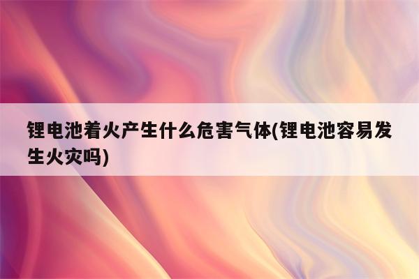 锂电池着火产生什么危害气体(锂电池容易发生火灾吗)