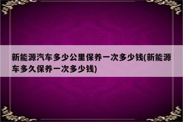 新能源汽车多少公里保养一次多少钱(新能源车多久保养一次多少钱)