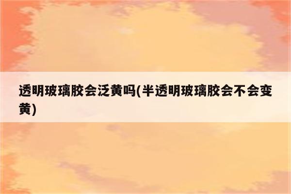 透明玻璃胶会泛黄吗(半透明玻璃胶会不会变黄)