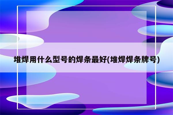 堆焊用什么型号的焊条最好(堆焊焊条牌号)