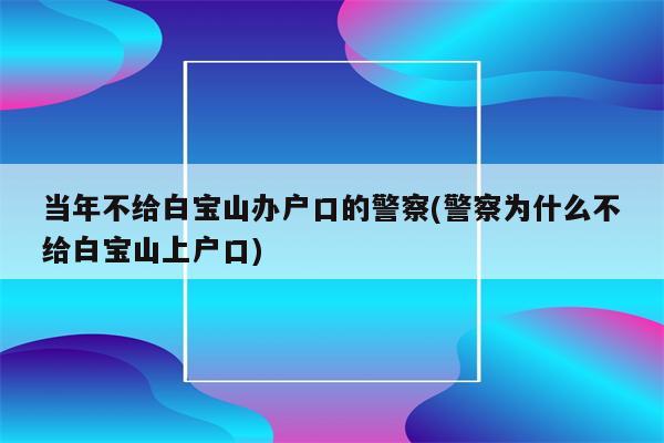 当年不给白宝山办户口的警察(警察为什么不给白宝山上户口)