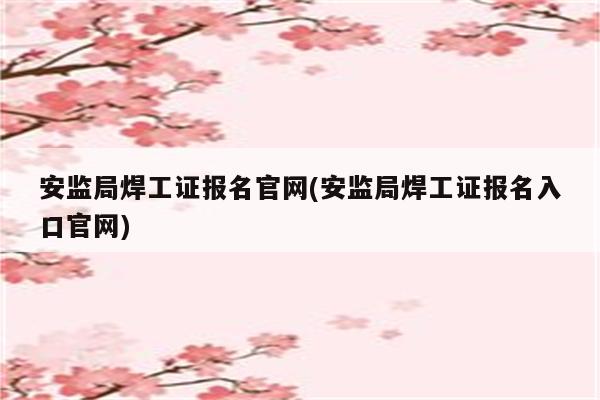 安监局焊工证报名官网(安监局焊工证报名入口官网)