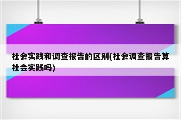 社会实践和调查报告的区别(社会调查报告算社会实践吗)