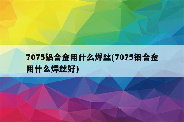 7075铝合金用什么焊丝(7075铝合金用什么焊丝好)