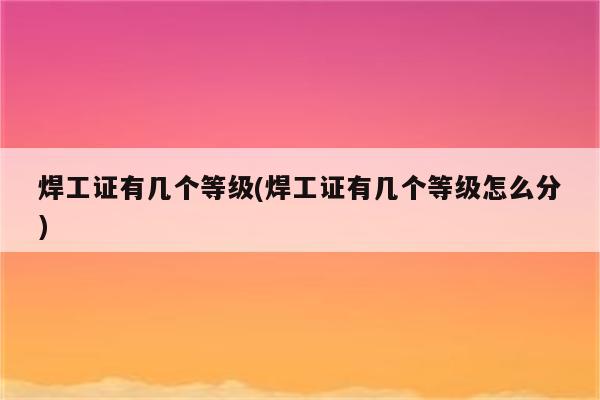 焊工证有几个等级(焊工证有几个等级怎么分)