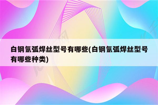 白钢氩弧焊丝型号有哪些(白钢氩弧焊丝型号有哪些种类)