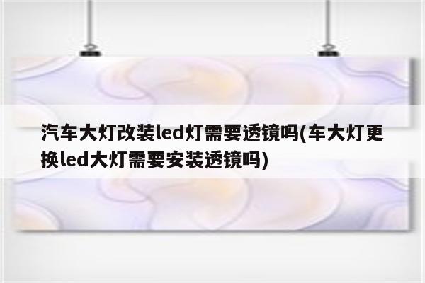 汽车大灯改装led灯需要透镜吗(车大灯更换led大灯需要安装透镜吗)