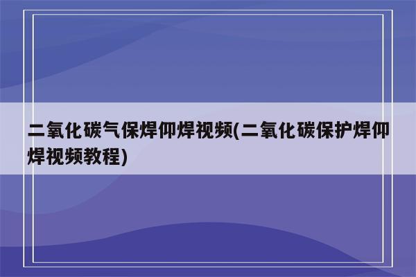 二氧化碳气保焊仰焊视频(二氧化碳保护焊仰焊视频教程)