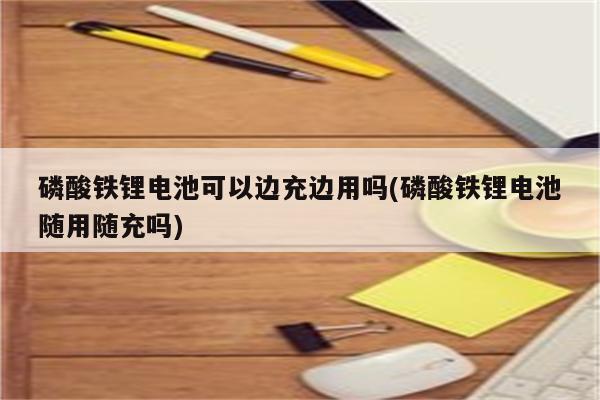 磷酸铁锂电池可以边充边用吗(磷酸铁锂电池随用随充吗)