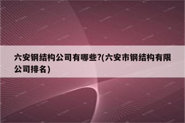 六安钢结构公司有哪些?(六安市钢结构有限公司排名)