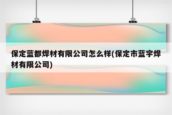 保定蓝都焊材有限公司怎么样(保定市蓝宇焊材有限公司)