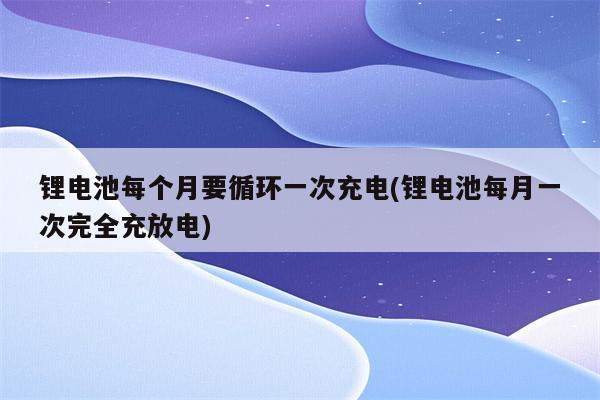 锂电池每个月要循环一次充电(锂电池每月一次完全充放电)