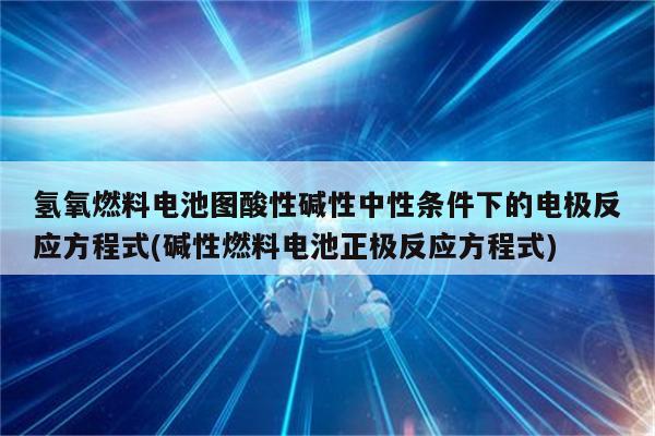 氢氧燃料电池图酸性碱性中性条件下的电极反应方程式(碱性燃料电池正极反应方程式)