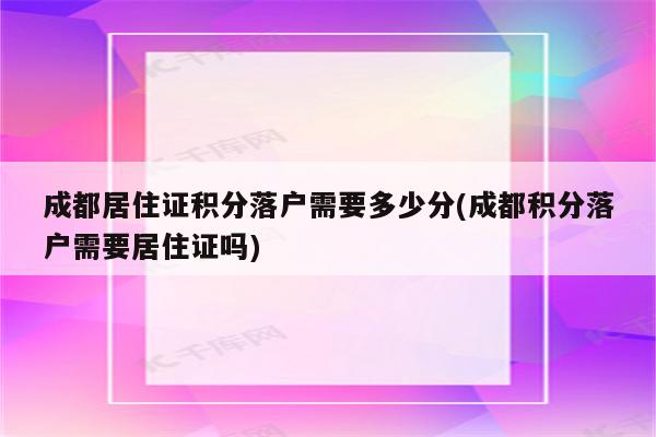 成都居住证积分落户需要多少分(成都积分落户需要居住证吗)