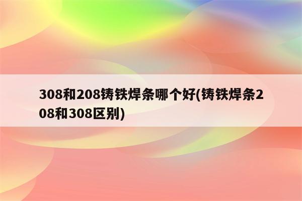 308和208铸铁焊条哪个好(铸铁焊条208和308区别)