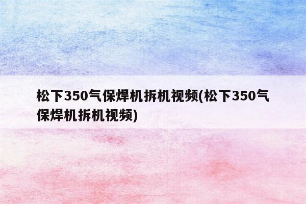 松下350气保焊机拆机视频(松下350气保焊机拆机视频)