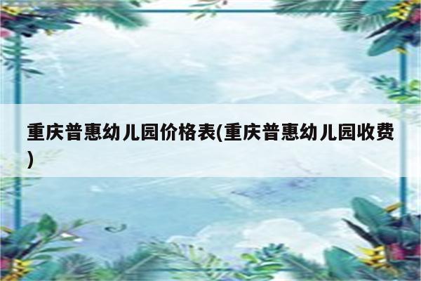 重庆普惠幼儿园价格表(重庆普惠幼儿园收费)