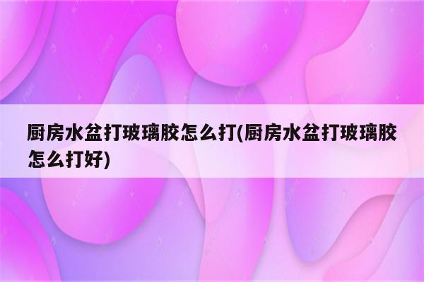 厨房水盆打玻璃胶怎么打(厨房水盆打玻璃胶怎么打好)