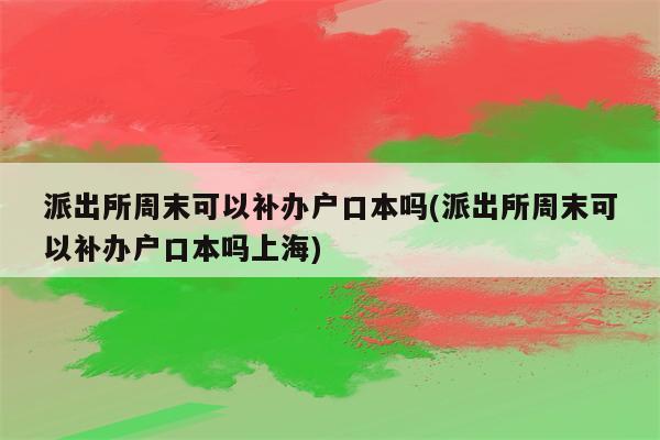 派出所周末可以补办户口本吗(派出所周末可以补办户口本吗上海)