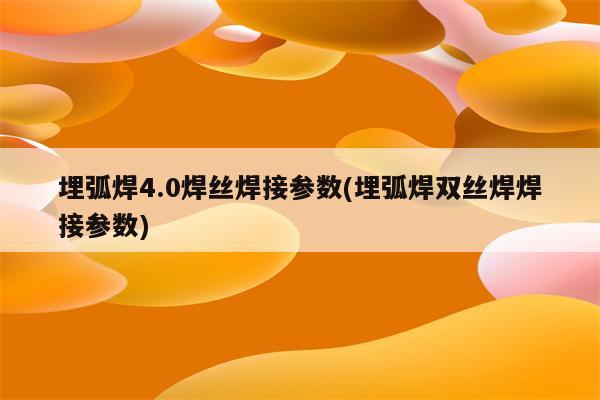 埋弧焊4.0焊丝焊接参数(埋弧焊双丝焊焊接参数)