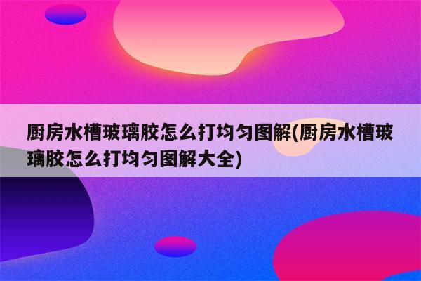 厨房水槽玻璃胶怎么打均匀图解(厨房水槽玻璃胶怎么打均匀图解大全)