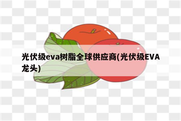 光伏级eva树脂全球供应商(光伏级EVA龙头)