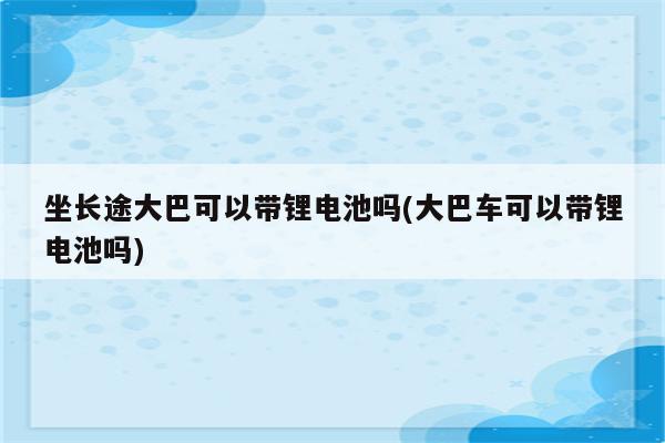 坐长途大巴可以带锂电池吗(大巴车可以带锂电池吗)