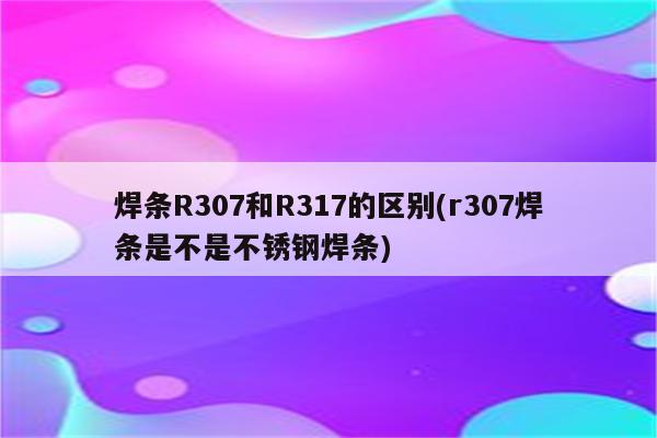 焊条R307和R317的区别(r307焊条是不是不锈钢焊条)