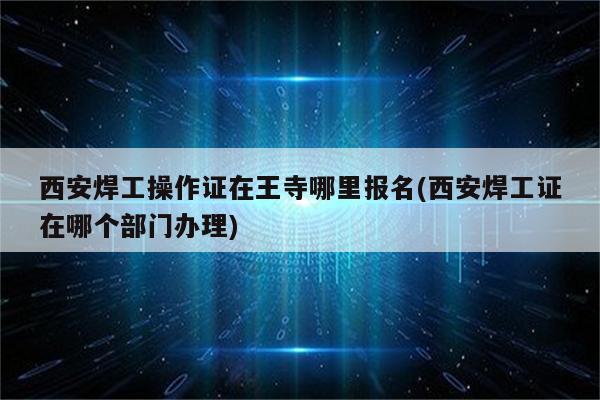 西安焊工操作证在王寺哪里报名(西安焊工证在哪个部门办理)