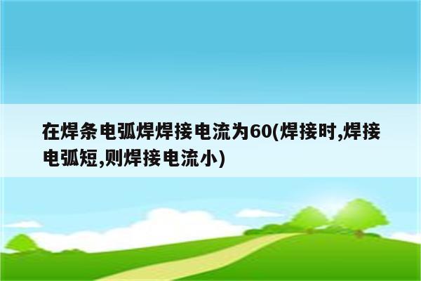 在焊条电弧焊焊接电流为60(焊接时,焊接电弧短,则焊接电流小)